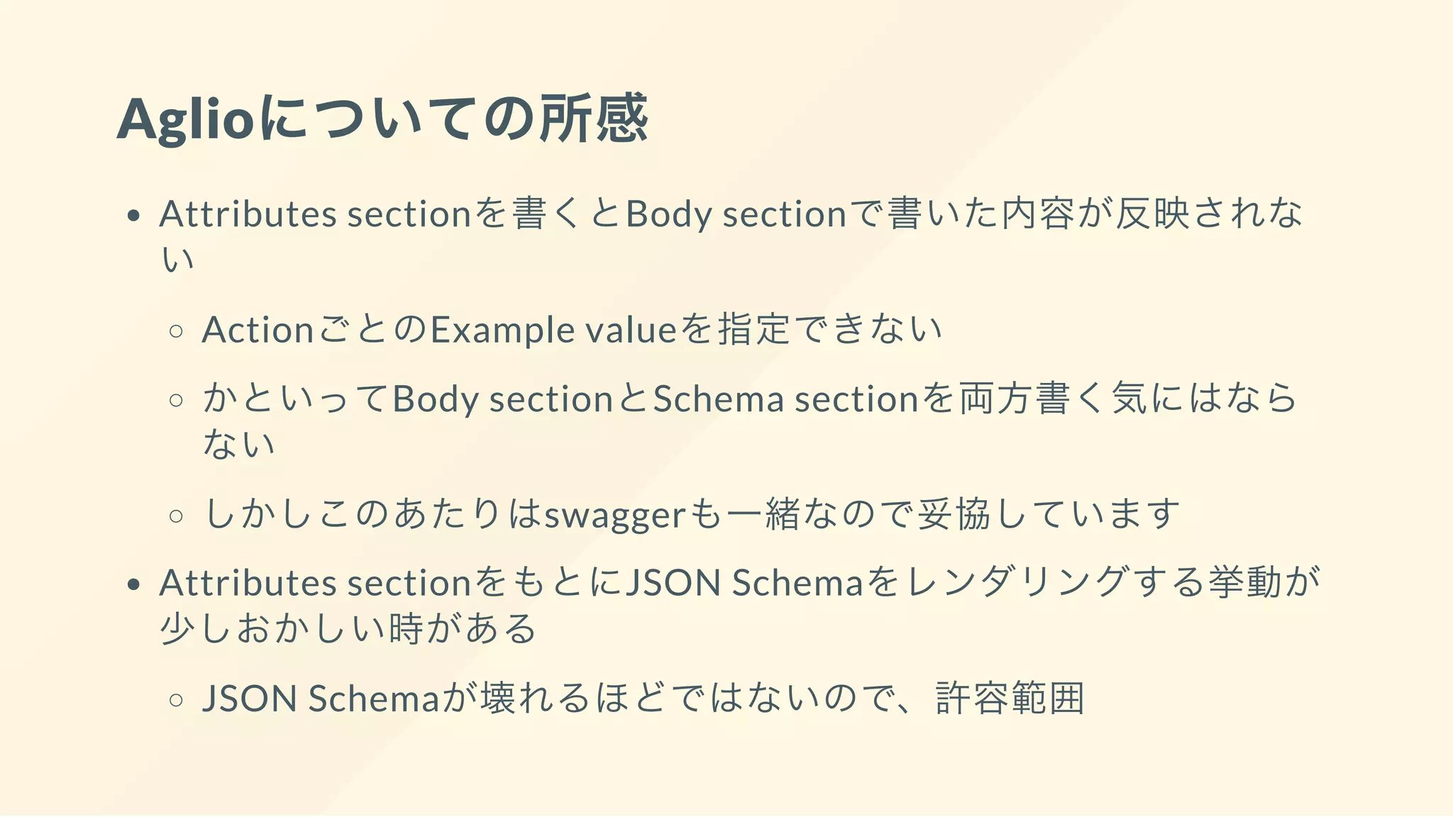 Aglioについての所感
Attributes sectionを書くとBody sectionで書いた内容が反映されな
い
ActionごとのExample valueを指定できない
かといってBody sectionとSchema sectionを両方書く気にはなら
ない
しかしこのあたりはswaggerも一緒なので妥協しています
Attributes sectionをもとにJSON Schemaをレンダリングする挙動が
少しおかしい時がある
JSON Schemaが壊れるほどではないので、許容範囲
 