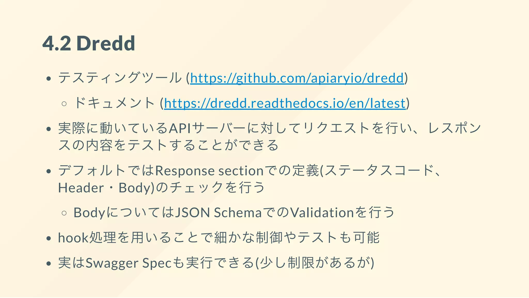 4.2 Dredd
テスティングツール(https://github.com/apiaryio/dredd)
ドキュメント(https://dredd.readthedocs.io/en/latest)
実際に動いているAPIサーバーに対してリクエストを行い、レスポン
スの内容をテストすることができる
デフォルトではResponse sectionでの定義(ステータスコード、
Header・Body)のチェックを行う
BodyについてはJSON SchemaでのValidationを行う
hook処理を用いることで細かな制御やテストも可能
実はSwagger Specも実行できる(少し制限があるが)
 