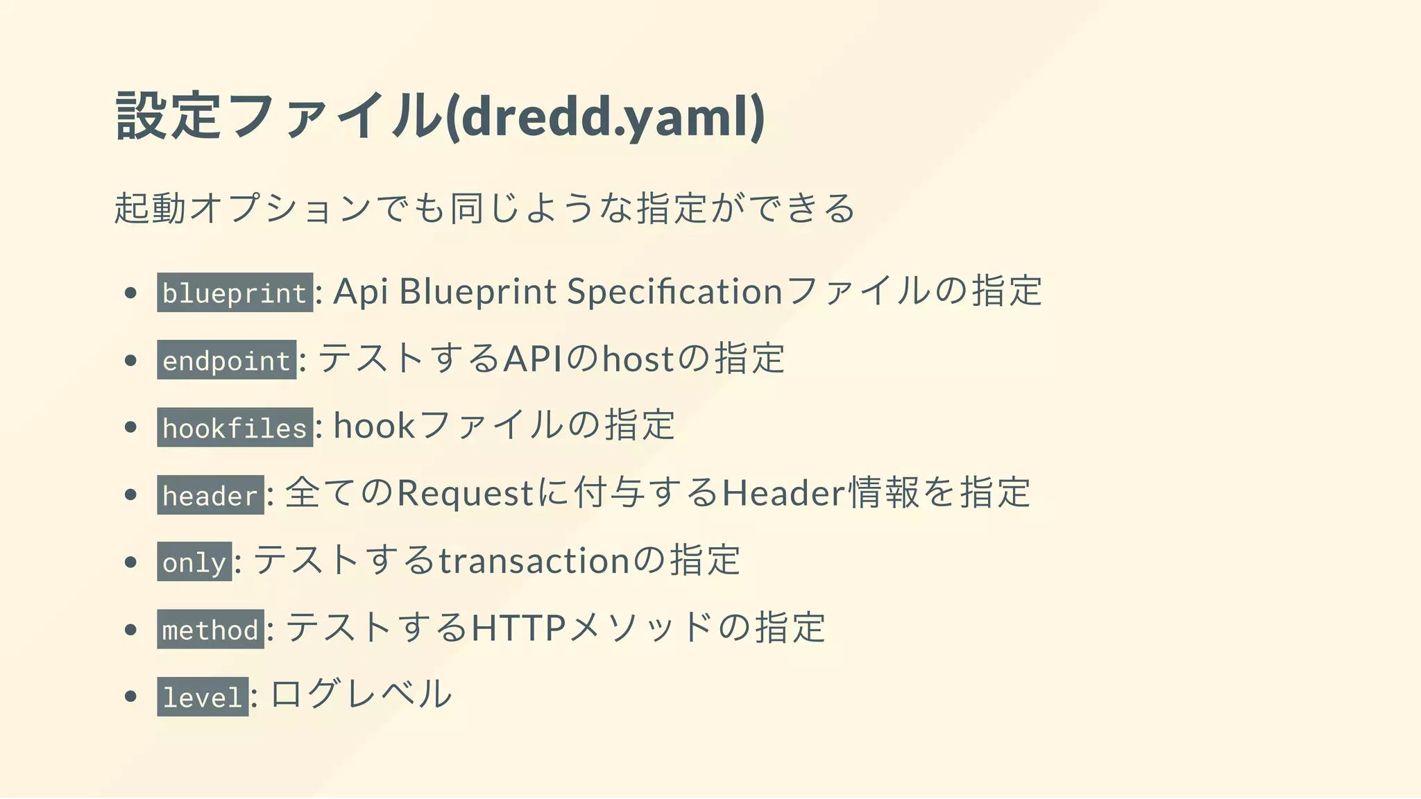 設定ファイル(dredd.yaml)
起動オプションでも同じような指定ができる
blueprint : Api Blueprint Speci cationファイルの指定
endpoint : テストするAPIのhostの指定
hookfiles : hookファイルの指定
header : 全てのRequestに付与するHeader情報を指定
only : テストするtransactionの指定
method : テストするHTTPメソッドの指定
level : ログレベル
 