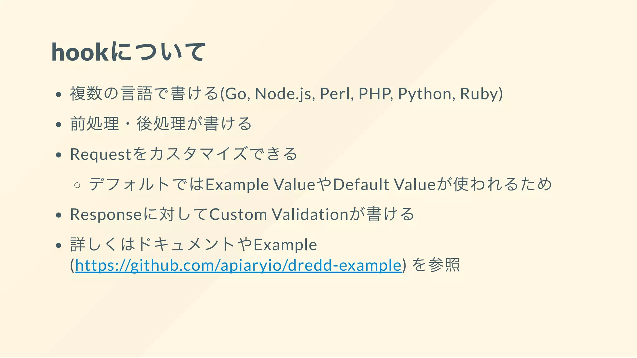 hookについて
複数の言語で書ける(Go, Node.js, Perl, PHP, Python, Ruby)
前処理・後処理が書ける
Requestをカスタマイズできる
デフォルトではExample ValueやDefault Valueが使われるため
Responseに対してCustom Validationが書ける
詳しくはドキュメントやExample
(https://github.com/apiaryio/dredd-example) を参照
 