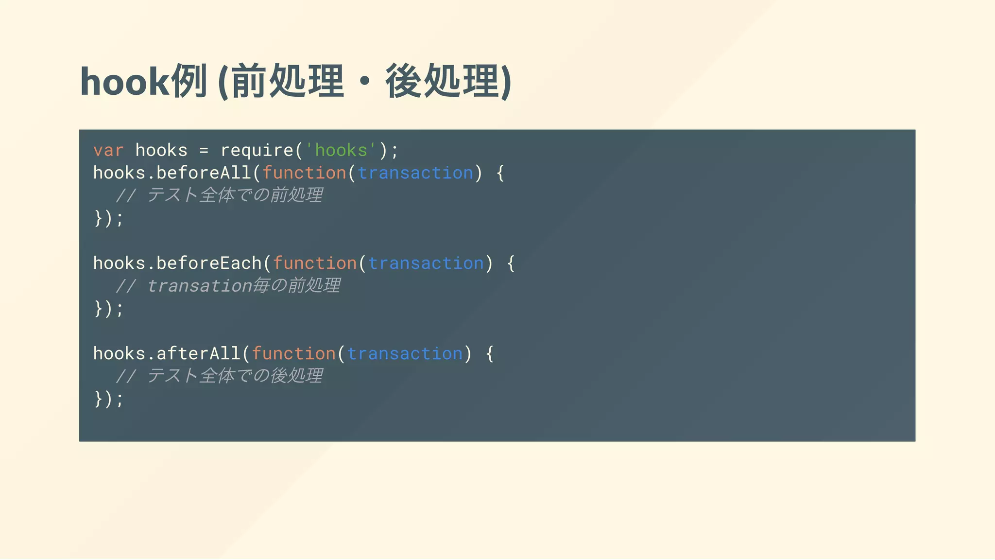 hook例(前処理・後処理)
var hooks = require('hooks');
hooks.beforeAll(function(transaction) {
// テスト全体での前処理
});
hooks.beforeEach(function(transaction) {
// transation毎の前処理
});
hooks.afterAll(function(transaction) {
// テスト全体での後処理
});
 