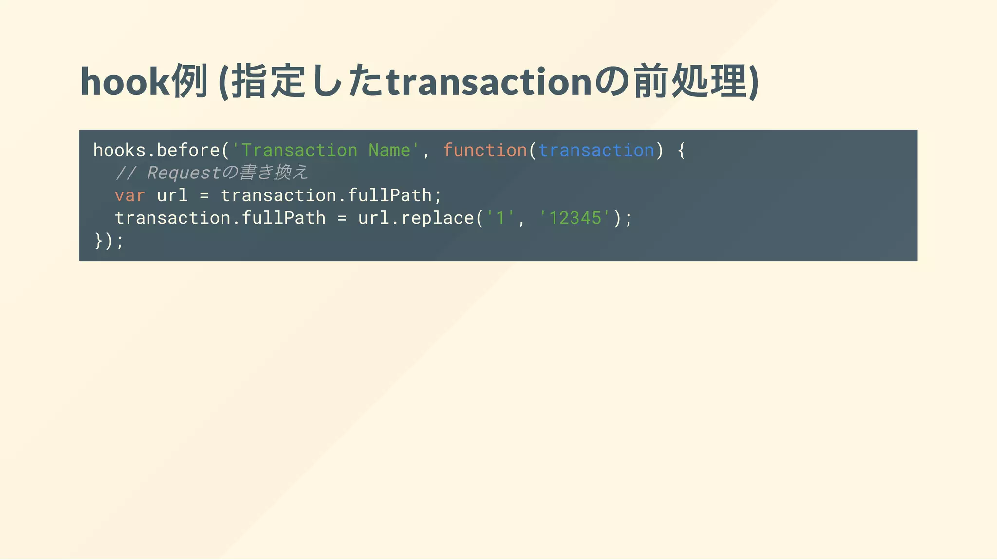 hook例(指定したtransactionの前処理)
hooks.before('Transaction Name', function(transaction) {
// Requestの書き換え
var url = transaction.fullPath;
transaction.fullPath = url.replace('1', '12345');
});
 