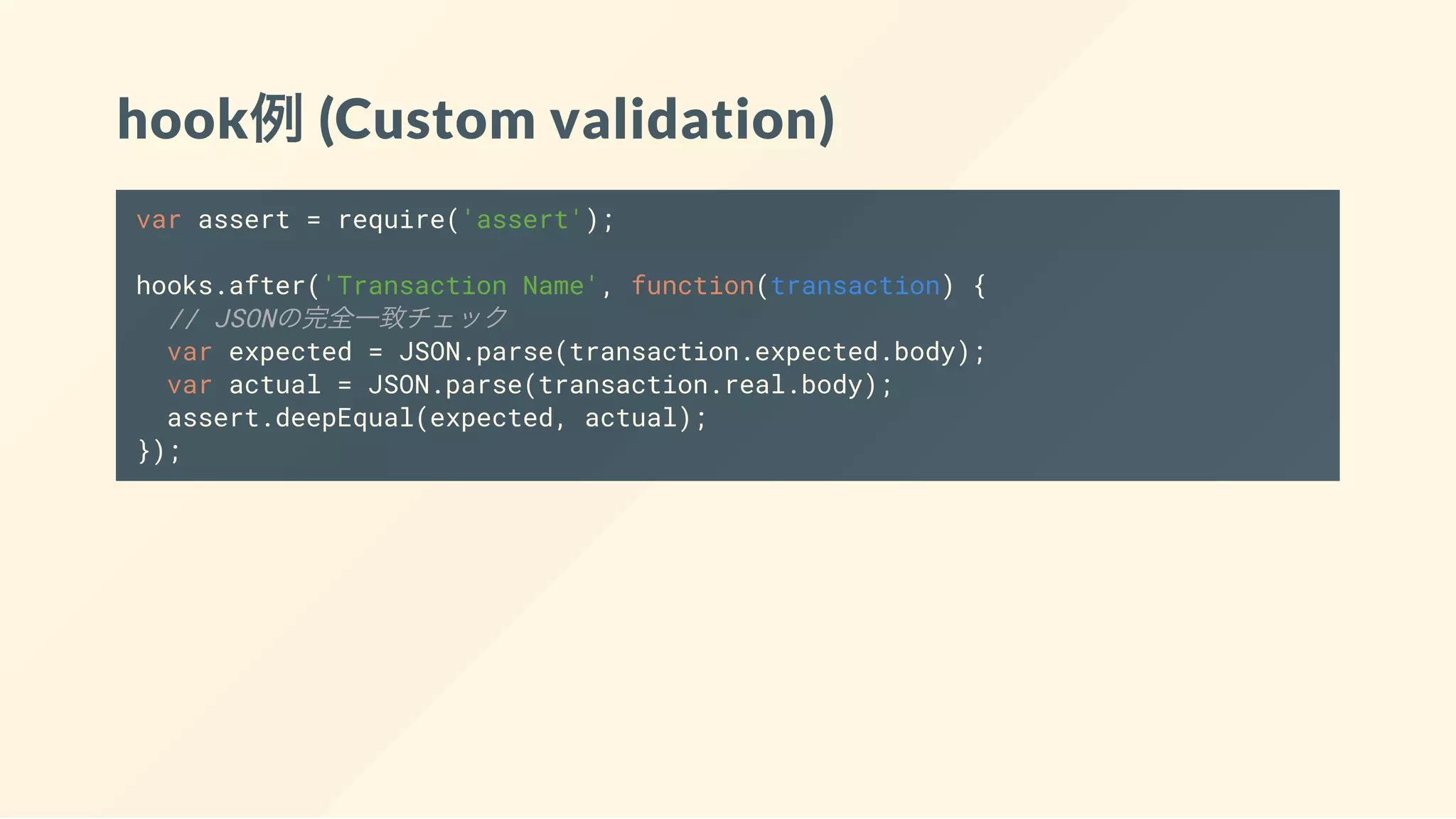 hook例(Custom validation)
var assert = require('assert');
hooks.after('Transaction Name', function(transaction) {
// JSONの完全一致チェック
var expected = JSON.parse(transaction.expected.body);
var actual = JSON.parse(transaction.real.body);
assert.deepEqual(expected, actual);
});
 