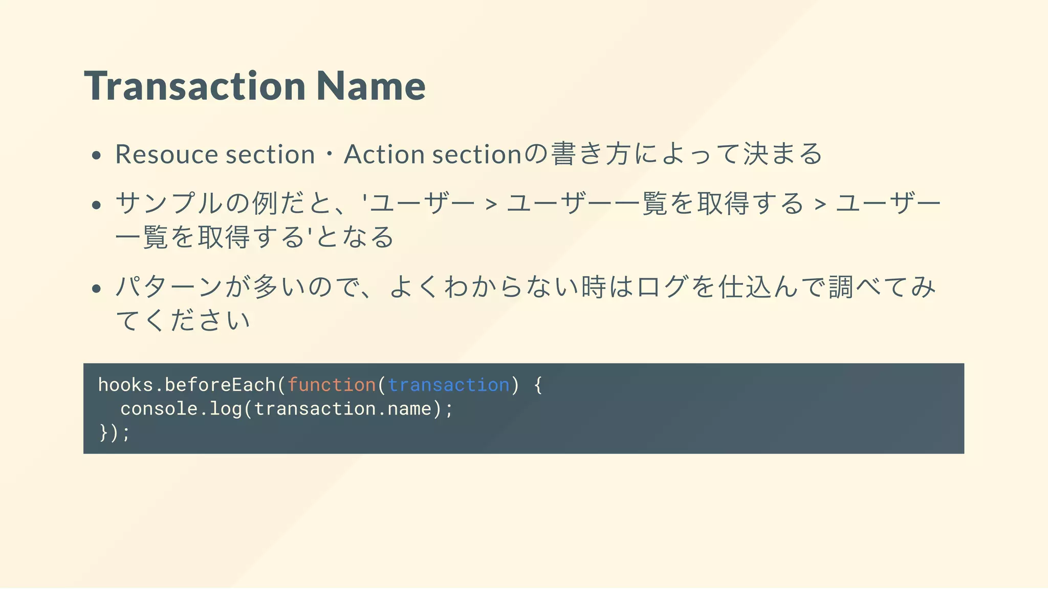 Transaction Name
Resouce section・Action sectionの書き方によって決まる
サンプルの例だと、'ユーザー > ユーザー一覧を取得する> ユーザー
一覧を取得する'となる
パターンが多いので、よくわからない時はログを仕込んで調べてみ
てください
hooks.beforeEach(function(transaction) {
console.log(transaction.name);
});
 