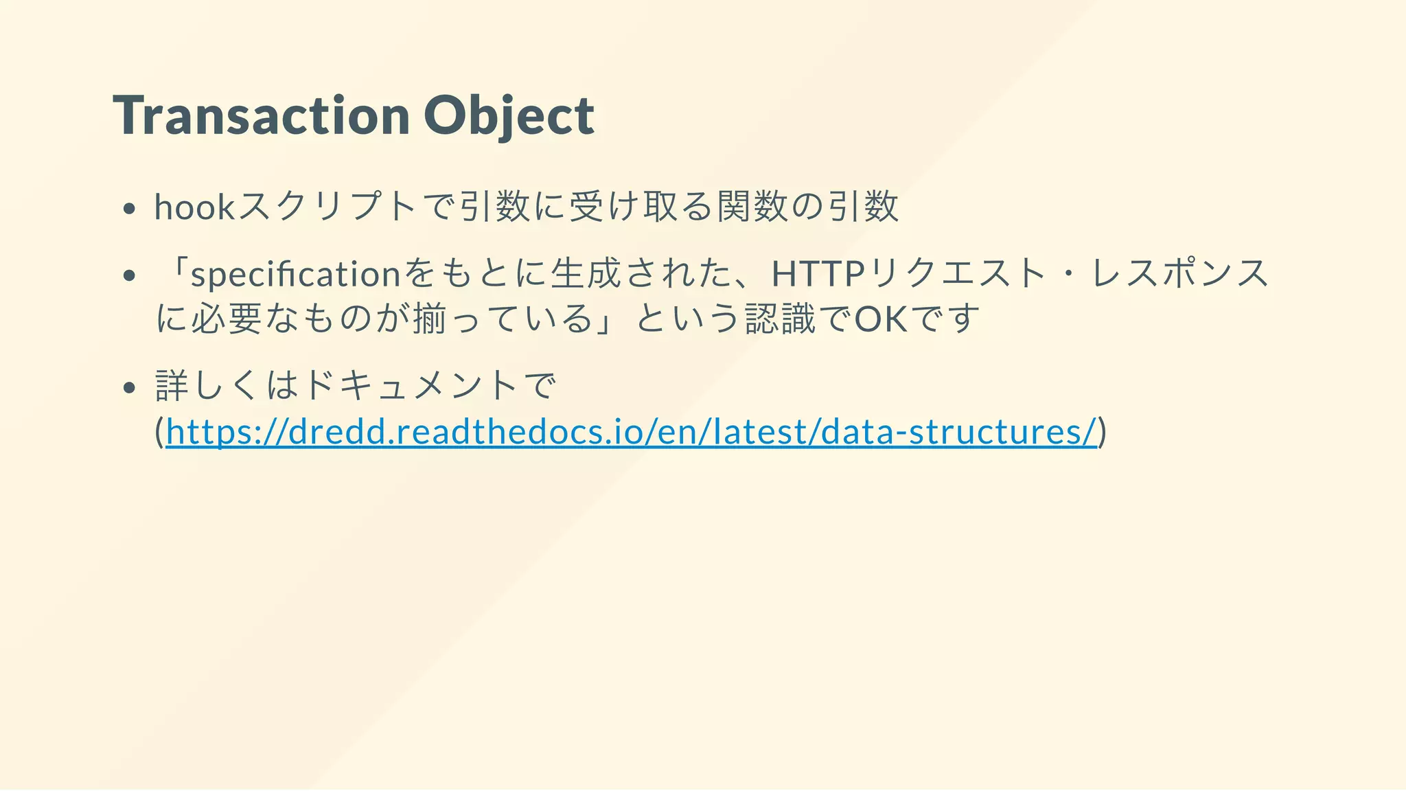 Transaction Object
hookスクリプトで引数に受け取る関数の引数
「speci cationをもとに生成された、HTTPリクエスト・レスポンス
に必要なものが揃っている」という認識でOKです
詳しくはドキュメントで
(https://dredd.readthedocs.io/en/latest/data-structures/)
 