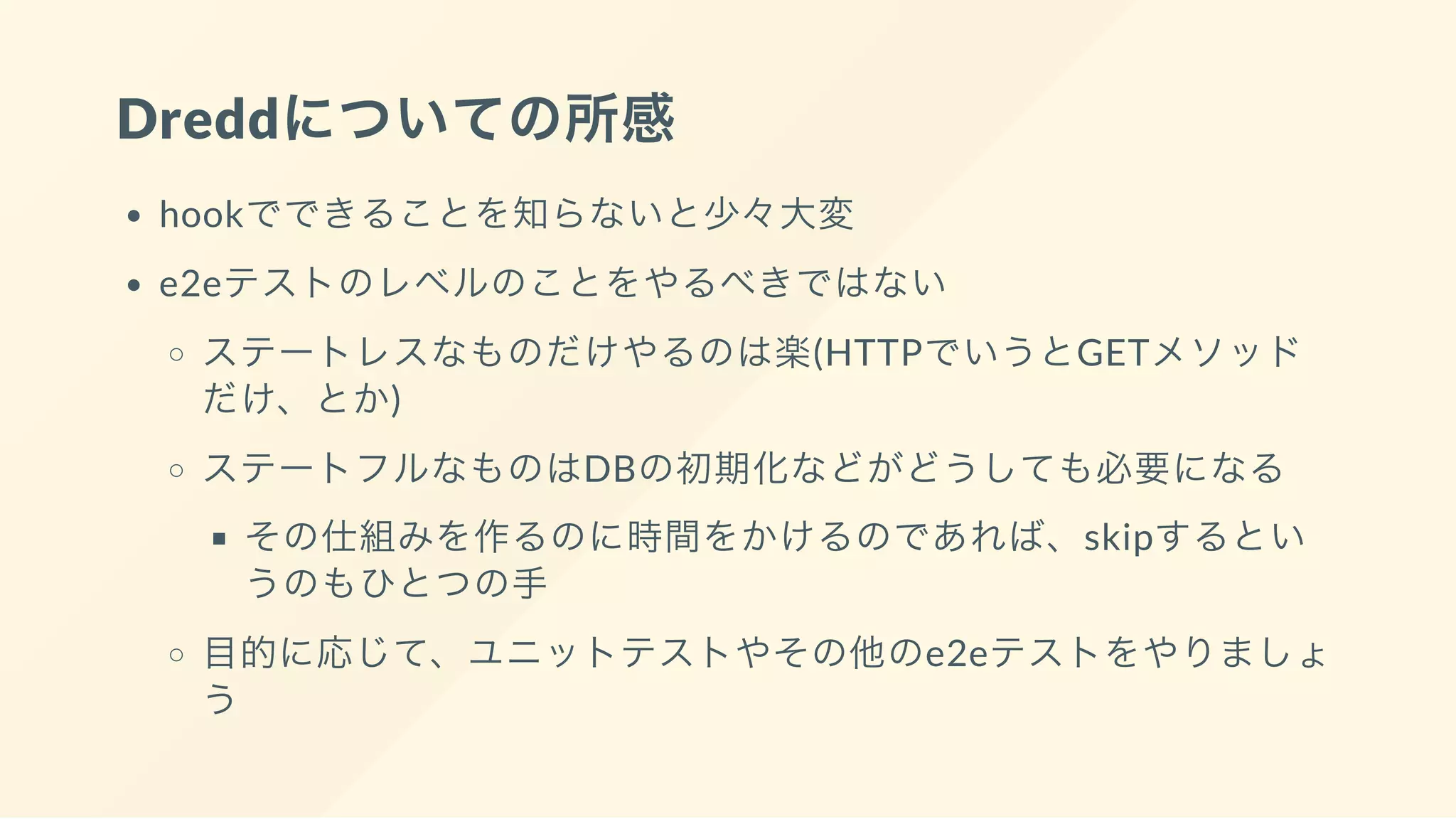 Dreddについての所感
hookでできることを知らないと少々大変
e2eテストのレベルのことをやるべきではない
ステートレスなものだけやるのは楽(HTTPでいうとGETメソッド
だけ、とか)
ステートフルなものはDBの初期化などがどうしても必要になる
その仕組みを作るのに時間をかけるのであれば、skipするとい
うのもひとつの手
目的に応じて、ユニットテストやその他のe2eテストをやりましょ
う
 