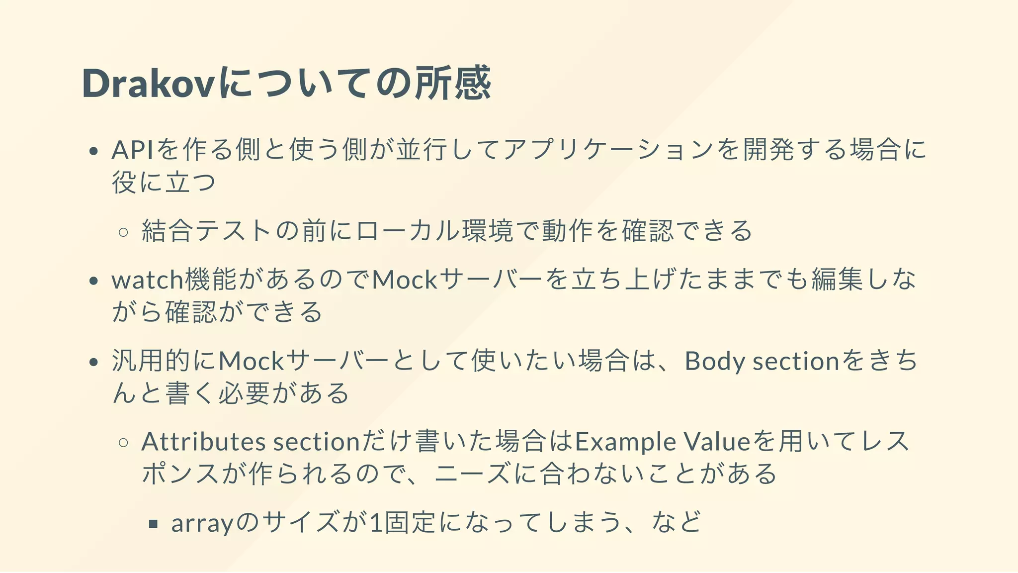 Drakovについての所感
APIを作る側と使う側が並行してアプリケーションを開発する場合に
役に立つ
結合テストの前にローカル環境で動作を確認できる
watch機能があるのでMockサーバーを立ち上げたままでも編集しな
がら確認ができる
汎用的にMockサーバーとして使いたい場合は、Body sectionをきち
んと書く必要がある
Attributes sectionだけ書いた場合はExample Valueを用いてレス
ポンスが作られるので、ニーズに合わないことがある
arrayのサイズが1固定になってしまう、など
 