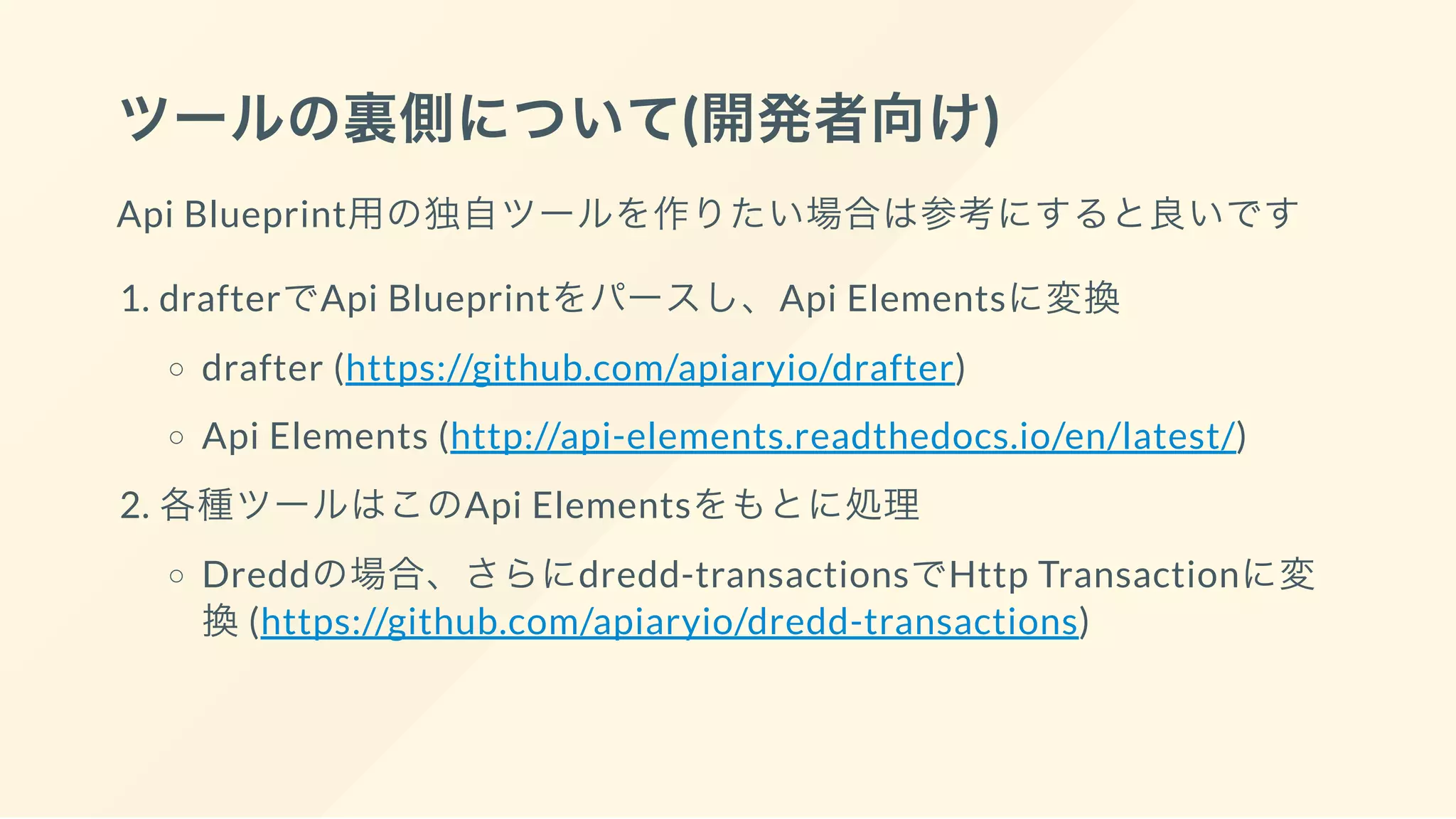 ツールの裏側について(開発者向け)
Api Blueprint用の独自ツールを作りたい場合は参考にすると良いです
1. drafterでApi Blueprintをパースし、Api Elementsに変換
drafter (https://github.com/apiaryio/drafter)
Api Elements (http://api-elements.readthedocs.io/en/latest/)
2. 各種ツールはこのApi Elementsをもとに処理
Dreddの場合、さらにdredd-transactionsでHttp Transactionに変
換(https://github.com/apiaryio/dredd-transactions)
 