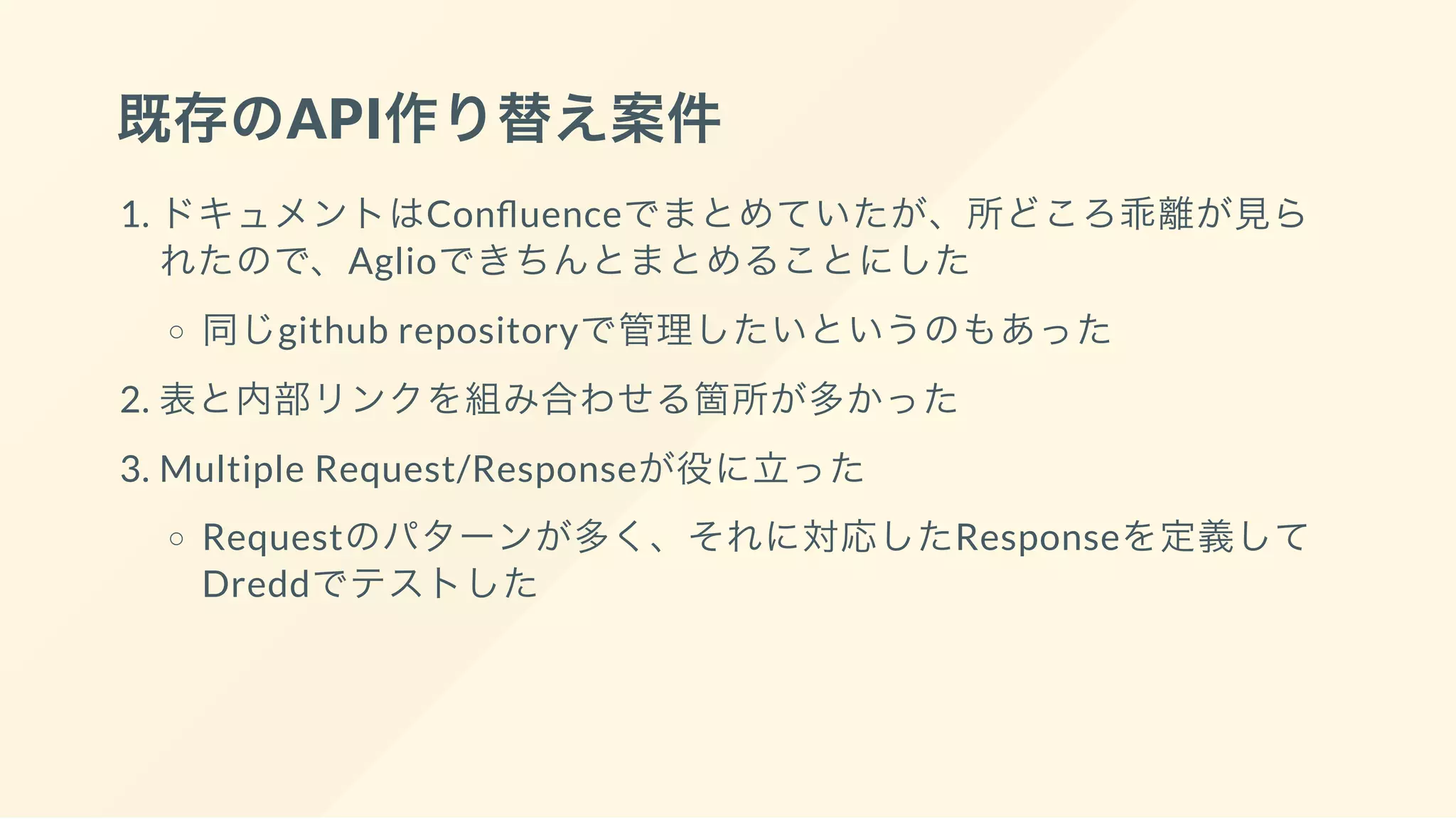 既存のAPI作り替え案件
1. ドキュメントはCon uenceでまとめていたが、所どころ乖離が見ら
れたので、Aglioできちんとまとめることにした
同じgithub repositoryで管理したいというのもあった
2. 表と内部リンクを組み合わせる箇所が多かった
3. Multiple Request/Responseが役に立った
Requestのパターンが多く、それに対応したResponseを定義して
Dreddでテストした
 