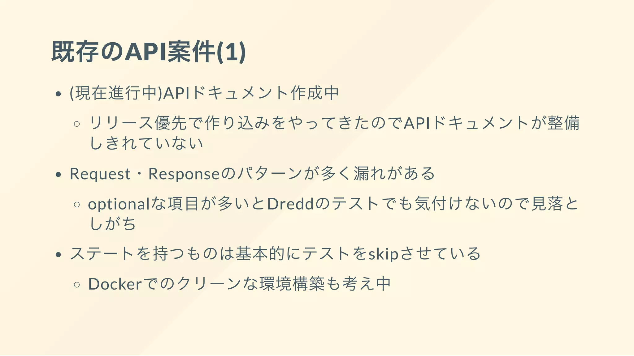 既存のAPI案件(1)
(現在進行中)APIドキュメント作成中
リリース優先で作り込みをやってきたのでAPIドキュメントが整備
しきれていない
Request・Responseのパターンが多く漏れがある
optionalな項目が多いとDreddのテストでも気付けないので見落と
しがち
ステートを持つものは基本的にテストをskipさせている
Dockerでのクリーンな環境構築も考え中
 