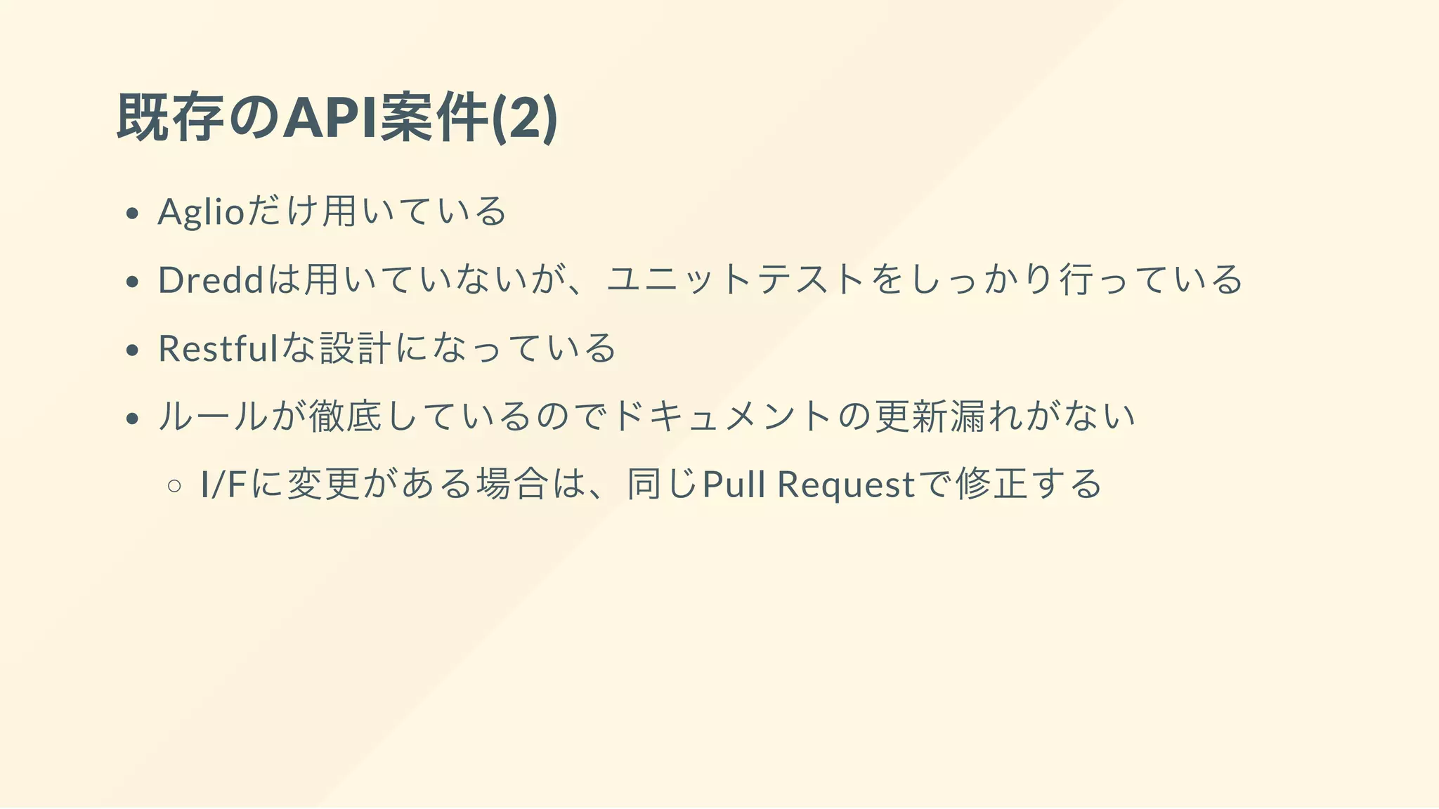 既存のAPI案件(2)
Aglioだけ用いている
Dreddは用いていないが、ユニットテストをしっかり行っている
Restfulな設計になっている
ルールが徹底しているのでドキュメントの更新漏れがない
I/Fに変更がある場合は、同じPull Requestで修正する
 