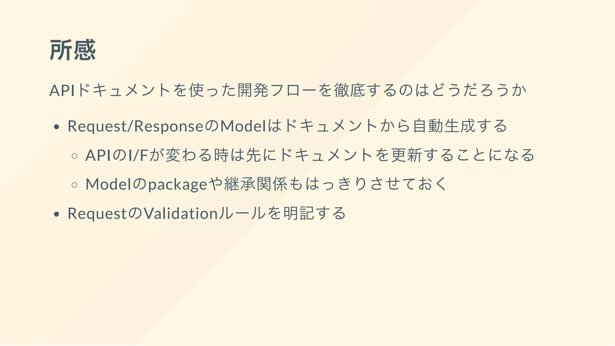 所感
APIドキュメントを使った開発フローを徹底するのはどうだろうか
Request/ResponseのModelはドキュメントから自動生成する
APIのI/Fが変わる時は先にドキュメントを更新することになる
Modelのpackageや継承関係もはっきりさせておく
RequestのValidationルールを明記する
 