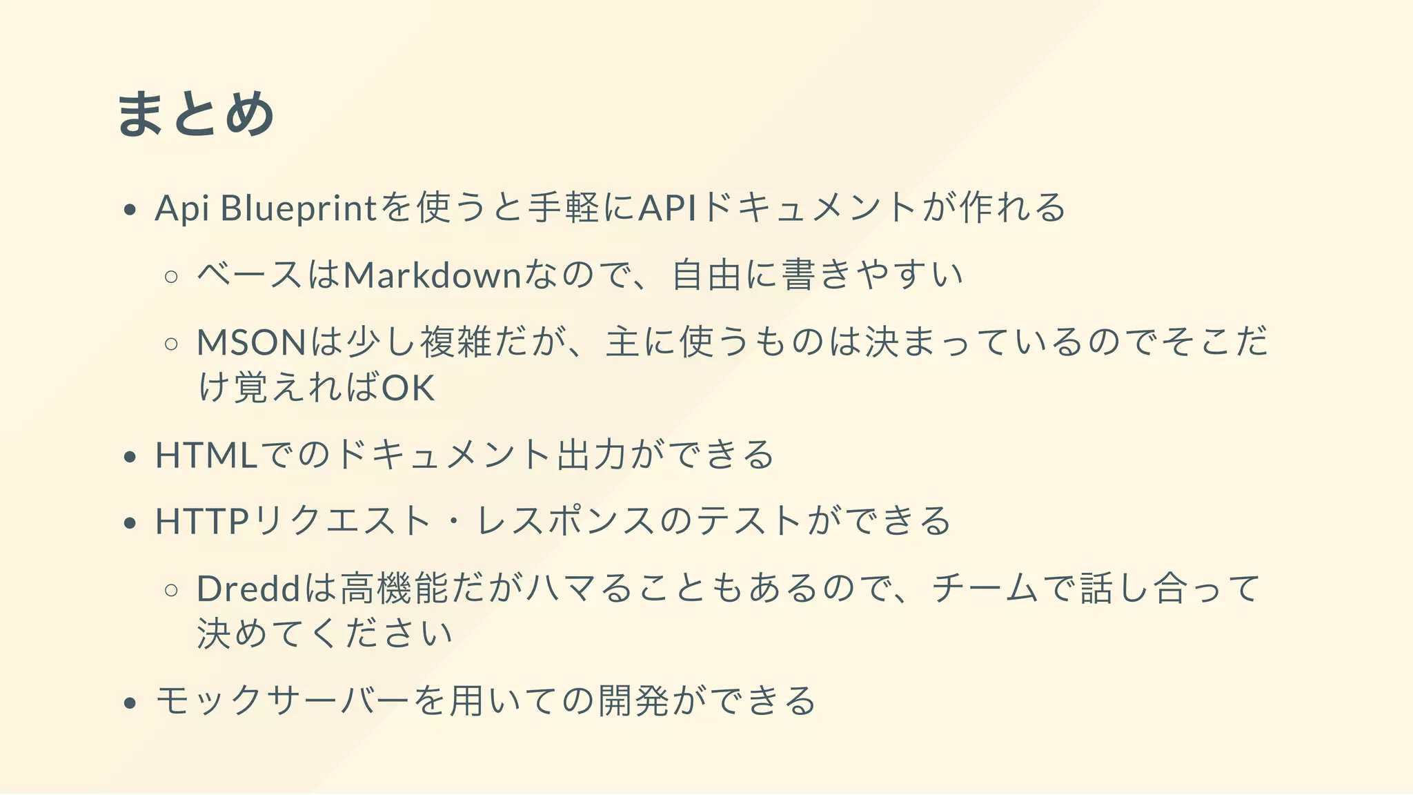 まとめ
Api Blueprintを使うと手軽にAPIドキュメントが作れる
ベースはMarkdownなので、自由に書きやすい
MSONは少し複雑だが、主に使うものは決まっているのでそこだ
け覚えればOK
HTMLでのドキュメント出力ができる
HTTPリクエスト・レスポンスのテストができる
Dreddは高機能だがハマることもあるので、チームで話し合って
決めてください
モックサーバーを用いての開発ができる
 