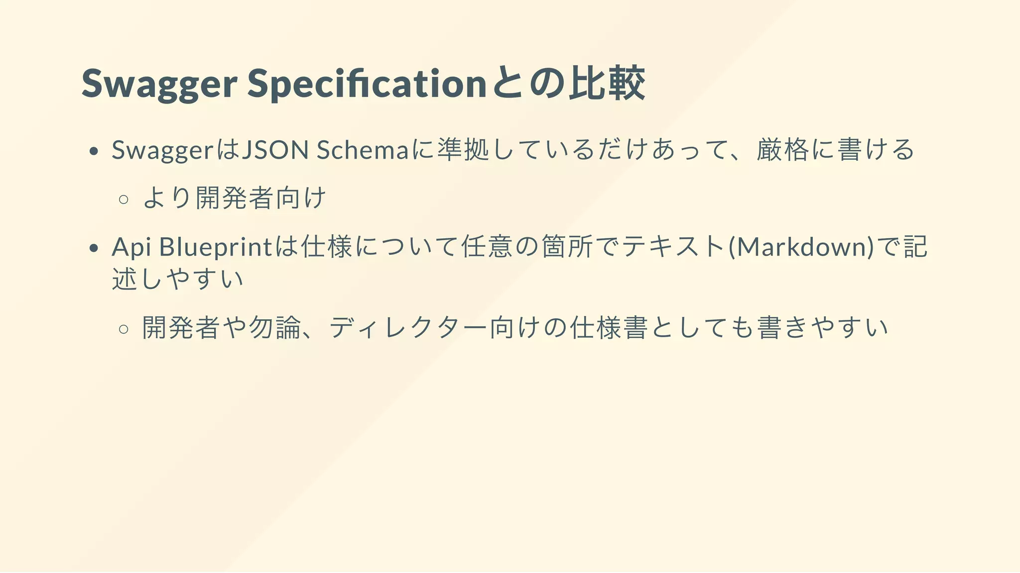 Swagger Speci cationとの比較
SwaggerはJSON Schemaに準拠しているだけあって、厳格に書ける
より開発者向け
Api Blueprintは仕様について任意の箇所でテキスト(Markdown)で記
述しやすい
開発者や勿論、ディレクター向けの仕様書としても書きやすい
 