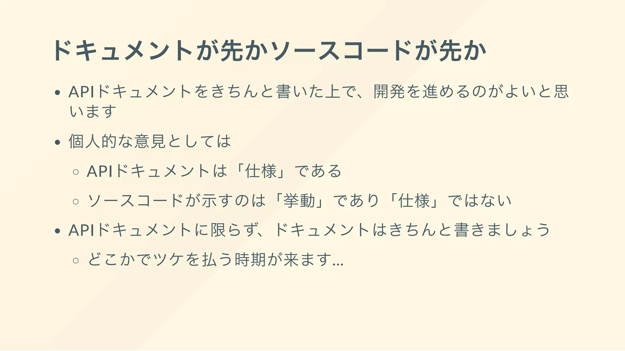 ドキュメントが先かソースコードが先か
APIドキュメントをきちんと書いた上で、開発を進めるのがよいと思
います
個人的な意見としては
APIドキュメントは「仕様」である
ソースコードが示すのは「挙動」であり「仕様」ではない
APIドキュメントに限らず、ドキュメントはきちんと書きましょう
どこかでツケを払う時期が来ます...
 