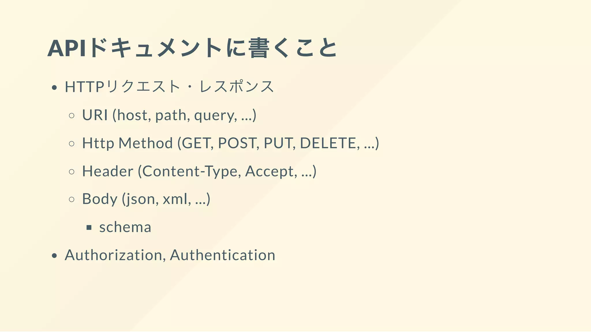APIドキュメントに書くこと
HTTPリクエスト・レスポンス
URI (host, path, query, ...)
Http Method (GET, POST, PUT, DELETE, ...)
Header (Content-Type, Accept, ...)
Body (json, xml, ...)
schema
Authorization, Authentication
 