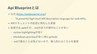 Api Blueprintとは
公式(https://apiblueprint.org/)
「A powerful high-level API description language for web APIs」
APIドキュメントの記述に特化した言語
拡張子は.apibだが、.mdのほうが便利なことが多い
syntax highlightingが効く
Markdown previewが効く(特にgithub)
.mdで困ることは殆どないので、個人的にはこちらを推奨
 