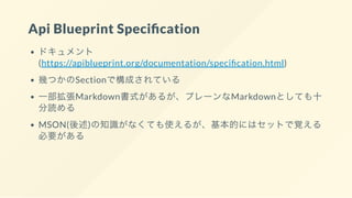 Api Blueprint Speci cation
ドキュメント
(https://apiblueprint.org/documentation/speci cation.html)
幾つかのSectionで構成されている
一部拡張Markdown書式があるが、プレーンなMarkdownとしても十
分読める
MSON(後述)の知識がなくても使えるが、基本的にはセットで覚える
必要がある
 
