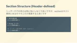 Section Structure (Header-de ned)
ヘッダータグの深さは特に気にしなくて良いですが、sectionはネスト
関係にあるのでそこだけ意識すると良いです
# API共通仕様
<ここに説明を書く>
# Group ユーザー
<ここに説明を書く>
## ユーザー一覧の取得 [GET /users/]
<ここに説明を書く>
 
