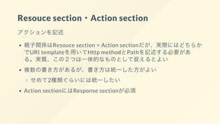 Resouce section・Action section
アクションを記述
親子関係はResouce section > Action sectionだが、実際にはどちらか
でURI templateを用いてHttp methodとPathを記述する必要があ
る。実質、この２つは一体的なものとして捉えるとよい
複数の書き方があるが、書き方は統一した方がよい
せめて2種類ぐらいには統一したい
Action sectionにはResponse sectionが必須
 