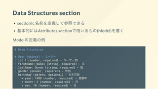 Data Structures section
sectionに名前を定義して参照できる
基本的にはAttributes sectionで用いるもの(Model)を書く
Modelの定義の例
# Data Structures
# User (object) - ユーザー
+ id: 1 (number, required) - ユーザーID
+ firstName: Naoki (string, required) - 名
+ lastName: Gondo (string, required) - 姓
+ gender (Gender, required) - 性別
+ birthday (object, optional) - 生年月日
+ year: 1988 (number, required) - 西暦年
+ month: 2 (number, required) - 月
+ day: 18 (number, required) - 日
 
