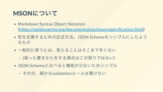 MSONについて
Markdown Syntax Object Notation
(https://apiblueprint.org/documentation/mson/speci cation.html)
型を定義するための記述方法。JSON Schemaをシンプルにしたよう
なもの
一般的に使うには、覚えることはそこまで多くない
(凝った書きかたをする場合はこの限りではない)
JSON Schemaと比べると機能が少ないためシンプル
その分、細かなvalidationルールは書けない
 