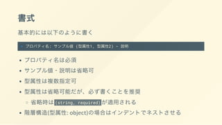 書式
基本的には以下のように書く
+ プロパティ名: サンプル値 (型属性1, 型属性2) - 説明
プロパティ名は必須
サンプル値・説明は省略可
型属性は複数指定可
型属性は省略可能だが、必ず書くことを推奨
省略時は(string, required) が適用される
階層構造(型属性: object)の場合はインデントでネストさせる
 