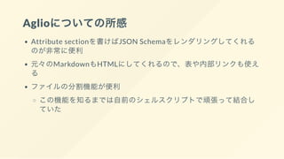 Aglioについての所感
Attribute sectionを書けばJSON Schemaをレンダリングしてくれる
のが非常に便利
元々のMarkdownもHTMLにしてくれるので、表や内部リンクも使え
る
ファイルの分割機能が便利
この機能を知るまでは自前のシェルスクリプトで頑張って結合し
ていた
 