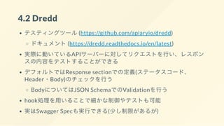 4.2 Dredd
テスティングツール(https://github.com/apiaryio/dredd)
ドキュメント(https://dredd.readthedocs.io/en/latest)
実際に動いているAPIサーバーに対してリクエストを行い、レスポン
スの内容をテストすることができる
デフォルトではResponse sectionでの定義(ステータスコード、
Header・Body)のチェックを行う
BodyについてはJSON SchemaでのValidationを行う
hook処理を用いることで細かな制御やテストも可能
実はSwagger Specも実行できる(少し制限があるが)
 