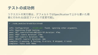 テストの成功例
リクエストの実行順は、デフォルトではSpeci cationで上から書いた順
番に行われる(設定ファイルで変更可能)。
> ./node_modules/dredd/bin/dredd
info: Configuration './dredd.yml' found, ignoring other arguments.
info: Beginning Dredd testing...
pass: GET /users?offset=0&limit=10 duration: 47ms
pass: POST /users duration: 27ms
pass: PUT /users/1 duration: 18ms
pass: DELETE /users/1 duration: 6ms
complete: 4 passing, 0 failing, 0 errors, 0 skipped, 4 total
complete: Tests took 106ms
 