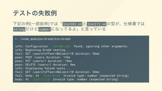 テストの失敗例
下記の例(一部抜粋)では「 list[0].id とlist[1].id の型が、仕様書では
string だけどnumber になってるよ」と言っている
> ./node_modules/dredd/bin/dredd
info: Configuration './dredd.yml' found, ignoring other arguments.
info: Beginning Dredd testing...
fail: GET /users?offset=0&limit=10 duration: 56ms
pass: POST /users duration: 17ms
pass: PUT /users/1 duration: 18ms
pass: DELETE /users/1 duration: 9ms
info: Displaying failed tests...
fail: GET /users?offset=0&limit=10 duration: 56ms
fail: body: At '/list/0/id' Invalid type: number (expected string)
body: At '/list/1/id' Invalid type: number (expected string)
 