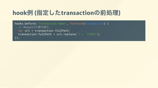 hook例(指定したtransactionの前処理)
hooks.before('Transaction Name', function(transaction) {
// Requestの書き換え
var url = transaction.fullPath;
transaction.fullPath = url.replace('1', '12345');
});
 