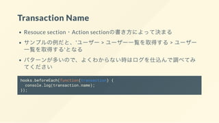 Transaction Name
Resouce section・Action sectionの書き方によって決まる
サンプルの例だと、'ユーザー > ユーザー一覧を取得する> ユーザー
一覧を取得する'となる
パターンが多いので、よくわからない時はログを仕込んで調べてみ
てください
hooks.beforeEach(function(transaction) {
console.log(transaction.name);
});
 