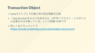 Transaction Object
hookスクリプトで引数に受け取る関数の引数
「speci cationをもとに生成された、HTTPリクエスト・レスポンス
に必要なものが揃っている」という認識でOKです
詳しくはドキュメントで
(https://dredd.readthedocs.io/en/latest/data-structures/)
 