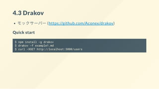 4.3 Drakov
モックサーバー (https://github.com/Aconex/drakov)
Quick start
$ npm install -g drakov
$ drakov -f example1.md
$ curl -XGET http://localhost:3000/users
 