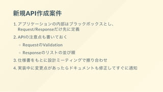 新規API作成案件
1. アプリケーションの内部はブラックボックスとし、
Request/Responseだけ先に定義
2. APIの注意点も書いておく
RequestのValidation
Responseのリストの並び順
3. 仕様書をもとに設計ミーティングで擦り合わせ
4. 実装中に変更点があったらドキュメントも修正してすぐに通知
 