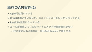 既存のAPI案件(2)
Aglioだけ用いている
Dreddは用いていないが、ユニットテストをしっかり行っている
Restfulな設計になっている
ルールが徹底しているのでドキュメントの更新漏れがない
I/Fに変更がある場合は、同じPull Requestで修正する
 