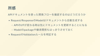 所感
APIドキュメントを使った開発フローを徹底するのはどうだろうか
Request/ResponseのModelはドキュメントから自動生成する
APIのI/Fが変わる時は先にドキュメントを更新することになる
Modelのpackageや継承関係もはっきりさせておく
RequestのValidationルールを明記する
 