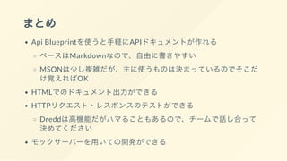 まとめ
Api Blueprintを使うと手軽にAPIドキュメントが作れる
ベースはMarkdownなので、自由に書きやすい
MSONは少し複雑だが、主に使うものは決まっているのでそこだ
け覚えればOK
HTMLでのドキュメント出力ができる
HTTPリクエスト・レスポンスのテストができる
Dreddは高機能だがハマることもあるので、チームで話し合って
決めてください
モックサーバーを用いての開発ができる
 