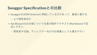 Swagger Speci cationとの比較
SwaggerはJSON Schemaに準拠しているだけあって、厳格に書ける
より開発者向け
Api Blueprintは仕様について任意の箇所でテキスト(Markdown)で記
述しやすい
開発者や勿論、ディレクター向けの仕様書としても書きやすい
 