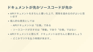 ドキュメントが先かソースコードが先か
APIドキュメントをきちんと書いた上で、開発を進めるのがよいと思
います
個人的な意見としては
APIドキュメントは「仕様」である
ソースコードが示すのは「挙動」であり「仕様」ではない
APIドキュメントに限らず、ドキュメントはきちんと書きましょう
どこかでツケを払う時期が来ます...
 