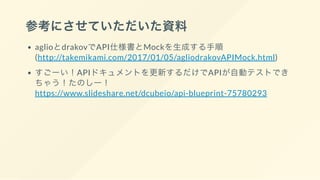 参考にさせていただいた資料
aglioとdrakovでAPI仕様書とMockを生成する手順
(http://takemikami.com/2017/01/05/agliodrakovAPIMock.html)
すごーい！APIドキュメントを更新するだけでAPIが自動テストでき
ちゃう！たのしー！
https://www.slideshare.net/dcubeio/api-blueprint-75780293
 