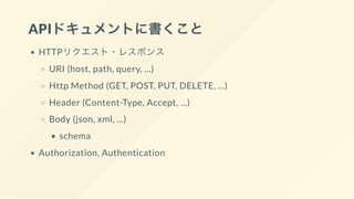 APIドキュメントに書くこと
HTTPリクエスト・レスポンス
URI (host, path, query, ...)
Http Method (GET, POST, PUT, DELETE, ...)
Header (Content-Type, Accept, ...)
Body (json, xml, ...)
schema
Authorization, Authentication
 