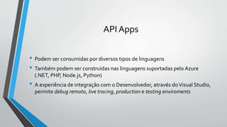 API Apps
• Podem ser consumidas por diversos tipos de linguagens
• Também podem ser construídas nas linguagens suportadas pelo Azure
(.NET, PHP, Node.js, Python)
• A experiência de integração com o Desenvolvedor, através doVisual Studio,
permite debug remoto, live tracing, production e testing enviroments
 