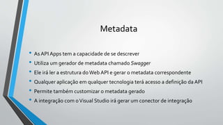 Metadata
• As API Apps tem a capacidade de se descrever
• Utiliza um gerador de metadata chamado Swagger
• Ele irá ler a estrutura doWeb API e gerar o metadata correspondente
• Qualquer aplicação em qualquer tecnologia terá acesso a definição da API
• Permite também customizar o metadata gerado
• A integração com oVisual Studio irá gerar um conector de integração
 