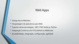 Web Apps
• Antigo AzureWebsites
• Hospedagem de aplicativos paraWeb
• Suporte várias tecnologias: .NET, PHP, Node.js, Python
• Integração Contínua comTFS,GitHub ou BitBucket
• Escalabilidade, integração, configuração, agilidade
 