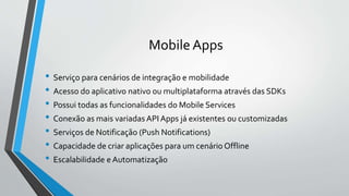 Mobile Apps
• Serviço para cenários de integração e mobilidade
• Acesso do aplicativo nativo ou multiplataforma através das SDKs
• Possui todas as funcionalidades do Mobile Services
• Conexão as mais variadas API Apps já existentes ou customizadas
• Serviços de Notificação (Push Notifications)
• Capacidade de criar aplicações para um cenário Offline
• Escalabilidade e Automatização
 