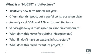 27	
   ©	
  2015	
  CA.	
  ALL	
  RIGHTS	
  RESERVED.	
  
How	
  do	
  APIs	
  help	
  the	
  EA	
  achieve	
  their	
  goals?	
  
§  Bridge	
  legacy	
  	
  architectures	
  (SOA/ESB)	
  with	
  emerging	
  
technologies	
  and	
  digital	
  iniRaRves	
  
§  Allow	
  digital	
  iniRaRves	
  to	
  access	
  data	
  faster,	
  and	
  reuse	
  of	
  
exisRng	
  systems	
  without	
  complex	
  hardwired	
  coding	
  
§  Requires	
  a	
  4	
  phased	
  approach	
  that	
  we	
  call	
  API360:	
  	
  
–  Alignment	
  with	
  Business	
  Strategy	
  
–  Designing	
  APIs	
  to	
  Meet	
  Your	
  Customer	
  and	
  Developer	
  Need	
  
–  ArchitecRng	
  sustainable	
  APIs	
  for	
  the	
  future,	
  
–  SelecRng	
  the	
  right	
  API	
  Management	
  and	
  Security	
  soluRon	
  for	
  	
  success	
  
 