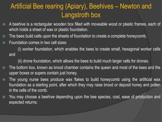 Artificial Bee rearing (Apiary), Beehives – Newton and
Langstroth box
 A beehive is a rectangular wooden box filled with moveable wood or plastic frames, each of
which holds a sheet of wax or plastic foundation.
 The bees build cells upon the sheets of foundation to create a complete honeycomb.
 Foundation comes in two cell sizes:
(i) worker foundation, which enables the bees to create small, hexagonal worker cells
and
(ii) drone foundation, which allows the bees to build much larger cells for drones.
 The bottom box, known as brood chamber contains the queen and most of the bees and the
upper boxes or supers contain just honey.
 The young nurse bees produce wax flakes to build honeycomb using the artificial wax
foundation as a starting point, after which they may raise brood or deposit honey and pollen
in the cells of the comb.
 You may choose a beehive depending upon the bee species, cost, ease of production and
expected returns.
 