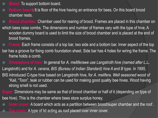  Stand: To support bottom board.
 Bottom board: It is floor of the hive having an entrance for bees. On this board brood
chamber rests.
 Brood chamber: Chamber used for rearing of brood. Frames are placed in this chamber on
which bees raise combs. The dimensions and number of frames vary with the type of hive. A
wooden dummy board is used to limit the size of brood chamber and is placed at the end of
brood frames.
 Frame: Each frame consists of a top bar, two side and a bottom bar. Inner aspect of the top
bar has a groove for fixing comb foundation sheet. Side bar has 4 holes for wiring the frame. The
frame holds a comb.
 Dimensions of hive: In general for A. melliferawe use Langstroth hive (named after L.L.
Langstroth) and for A. cerana, BIS (Bureau of Indian Standard) hive A and B type. In 1995,
BIS introduced C-type hive based on Langstroth hive, for A. melifera. Well seasoned wood of
“Kail, “Toon”, teak or rubber can be used for making good quality bee hives. Wood having
strong smell is not used.
Super: Dimensions may be same as that of brood chamber or half of it (depending on type of
bee hive). This is the chamber where bees store surplus honey.
 Inner cover: A board which acts as a partition between brood/super chamber and the roof .
 Top cover: A type of lid acting as roof placed over inner cover.
 